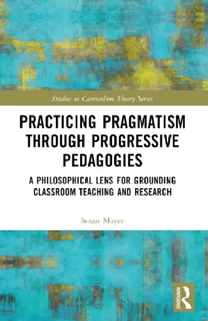 Practicing Pragmatism through Progressive Pedagogies: A Philosophical Lens for Grounding Classroom Teaching and Research by Susan Jean Mayer