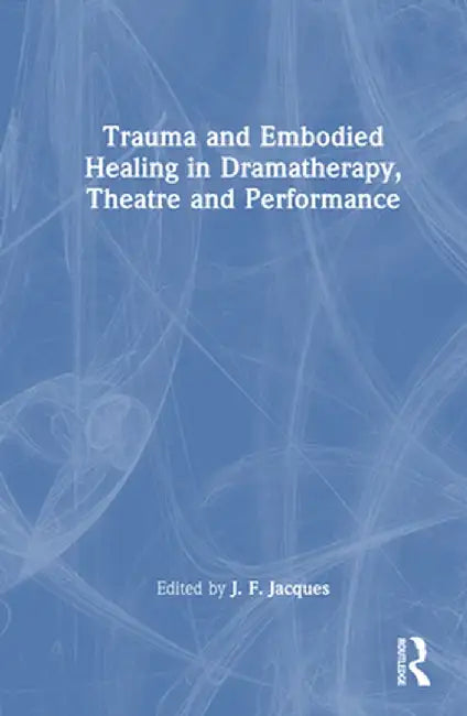 Trauma and Embodied Healing in Dramatherapy, Theatre and Performance by J. F. Jacques