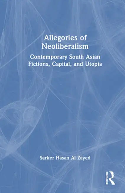 Allegories of Neoliberalism: Contemporary South Asian Fictions, Capital, and Utopia by Sarker Hasan Al Zayed