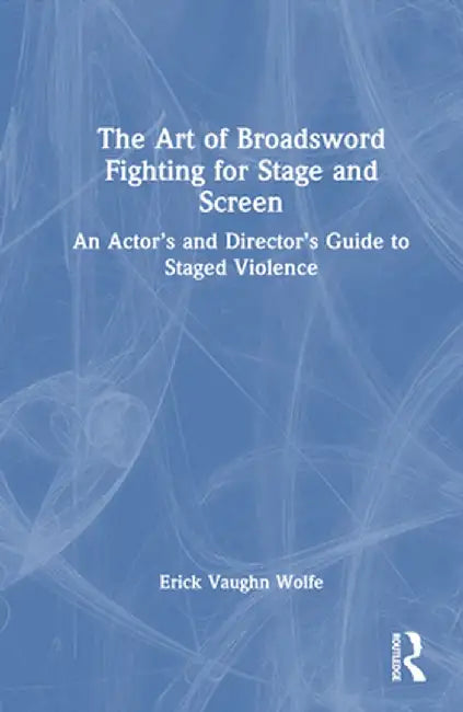The Art of Broadsword Fighting for Stage and Screen: An Actor's and Director's Guide to Staged Violence by Erick Vaughn Wolfe