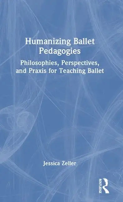 Humanizing Ballet Pedagogies: Philosophies, Perspectives, and PRAXIS for Teaching Ballet by Jessica Zeller