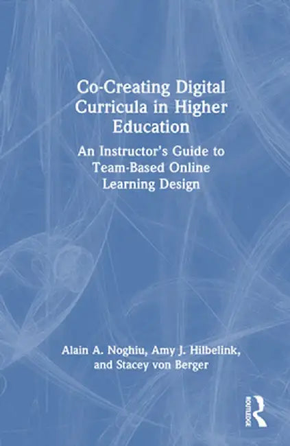 Co-Creating Digital Curricula in Higher Education: An Instructor's Guide to Team-Based Online Learning Design by Alain A. Noghiu