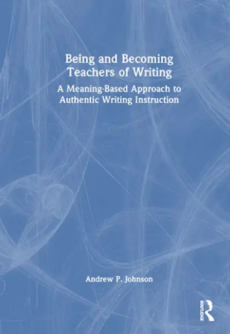 Being and Becoming Teachers of Writing: A Meaning-Based Approach to Authentic Writing Instruction by Andrew P. Johnson