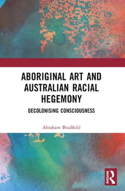 Aboriginal Art and Australian Racial Hegemony: Decolonising Consciousness by Abraham Bradfield