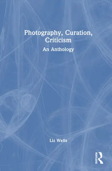 Photography, Curation, Criticism: An Anthology by Liz Wells