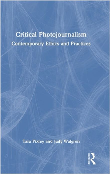 Critical Photojournalism: Contemporary Ethics and Practices by Tara Pixley, Judy Walgren