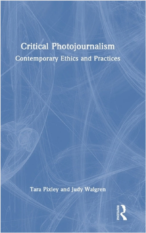 Critical Photojournalism: Contemporary Ethics and Practices by Tara Pixley, Judy Walgren