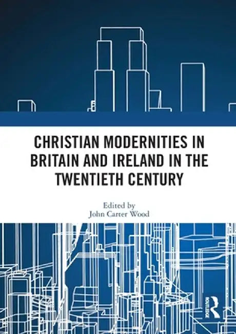 Christian Modernities in Britain and Ireland in the Twentieth Century by John Carter Wood
