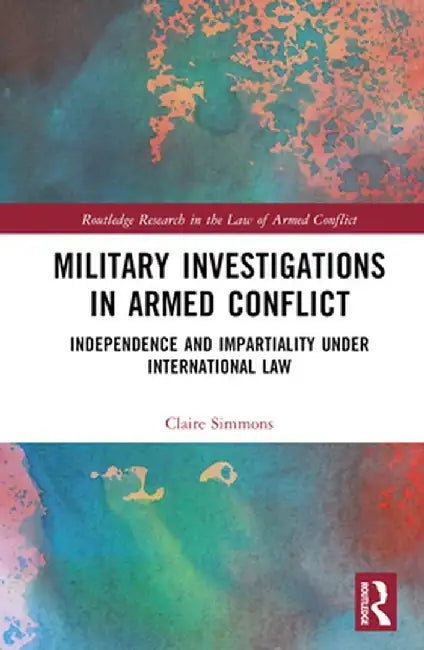 Military Investigations in Armed Conflict: Independence and Impartiality Under International Law by Claire Simmons