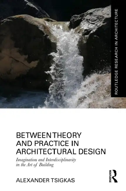 Between Theory and Practice in Architectural Design: Imagination and Interdisciplinarity in the Art of Building by Alexander Tsigkas