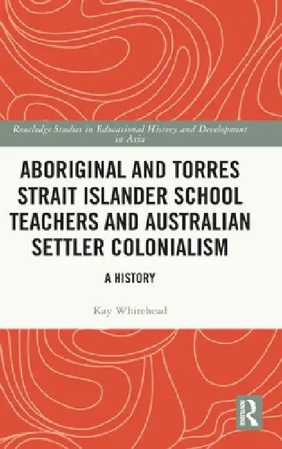 Aboriginal and Torres Strait Islander School Teachers and Australian Settler Colonialism: A History by Kay Whitehead