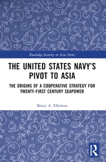 The United States Navy's Pivot to Asia: The Origins of a Cooperative Strategy for Twenty-First Century Seapower by Bruce A. Elleman