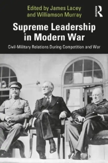 Supreme Leadership in Modern War: Civil-Military Relations During Competition and War by James Lacey