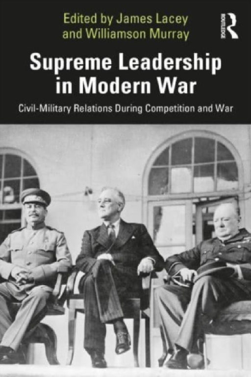 Supreme Leadership in Modern War: Civil-Military Relations During Competition and War by James Lacey