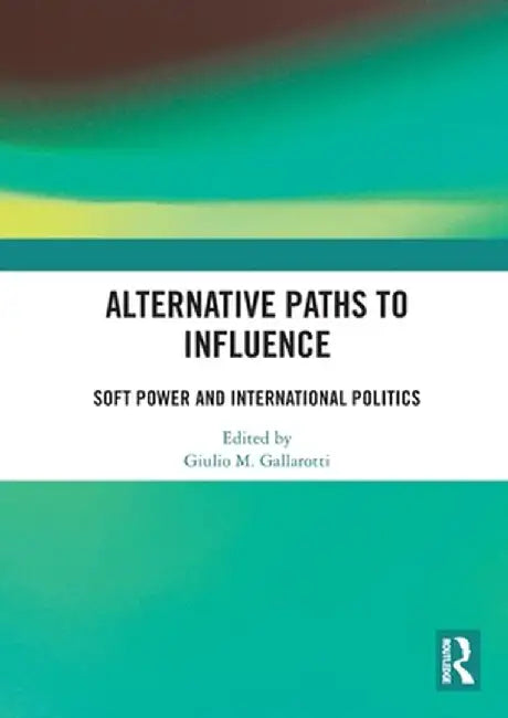 Alternative Paths to Influence: Soft Power and International Politics by Giulio M. Gallarotti