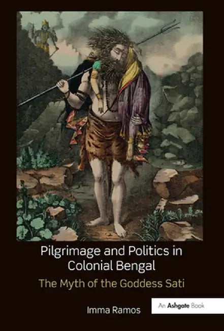 Pilgrimage and Politics in Colonial Bengal: The Myth of the Goddess Sati by Imma Ramos