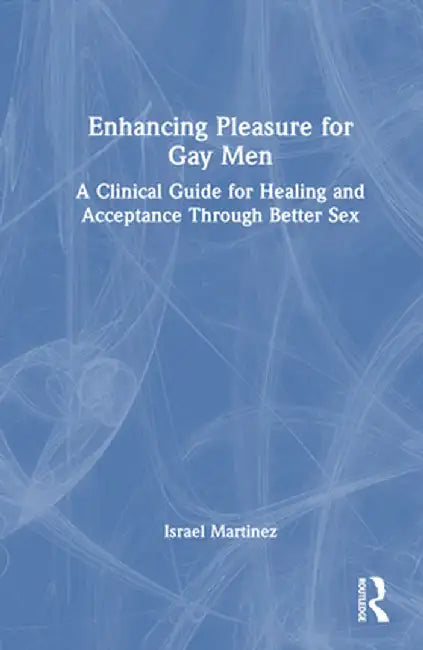 Enhancing Pleasure for Gay Men: A Clinical Guide for Healing and Acceptance Through Better Sex by Israel Martinez