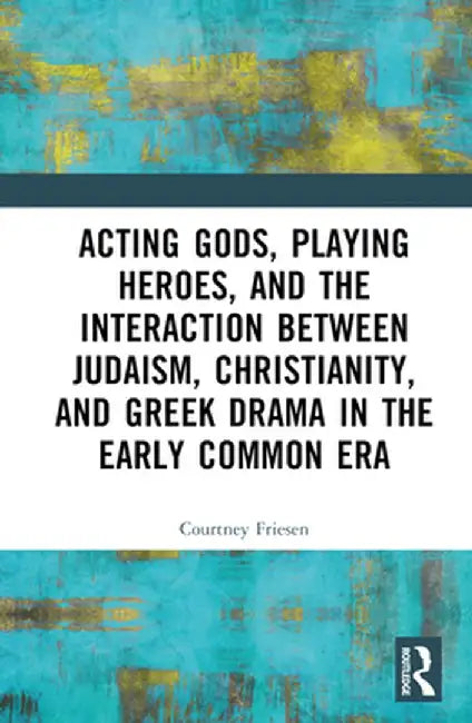 Acting Gods, Playing Heroes, and the Interaction Between Judaism, Christianity, and Greek Drama in the Early Common Era by Courtney J. P. Friesen