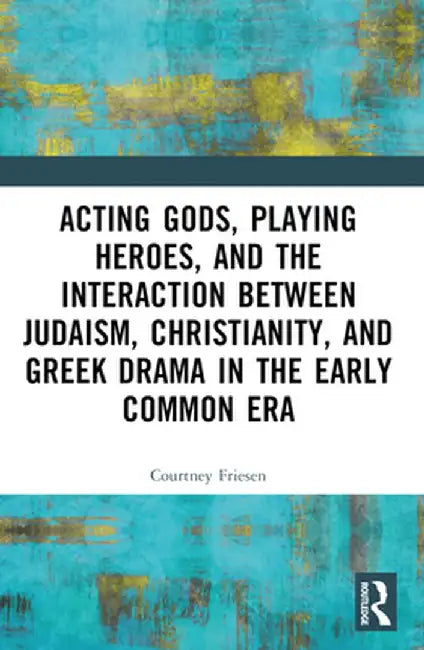 Acting Gods, Playing Heroes, and the Interaction between Judaism, Christianity, and Greek Drama in the Early Common Era by Courtney J. P. Friesen