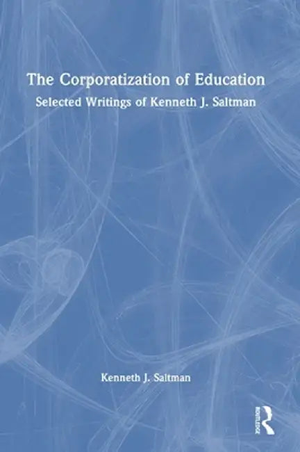 The Corporatization of Education: Selected Writings of Kenneth J. Saltman by Kenneth J. Saltman