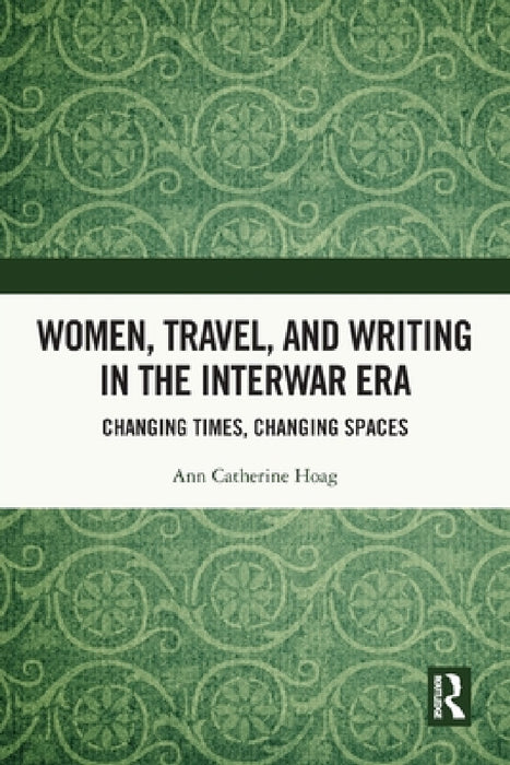 Women, Travel, and Writing in the Interwar Era: Changing Times, Changing Spaces by Ann Catherine Hoag