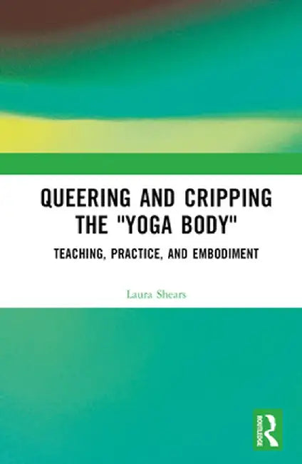 Queering and Cripping the Yoga Body: Teaching, Practice, and Embodiment by Laura Shears