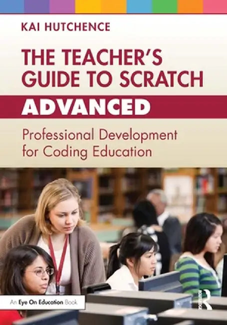 The Teacher's Guide to Scratch - Advanced: Professional Development for Coding Education by Kai Hutchence