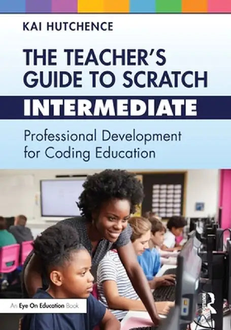The Teacher's Guide to Scratch - Intermediate: Professional Development for Coding Education by Kai Hutchence