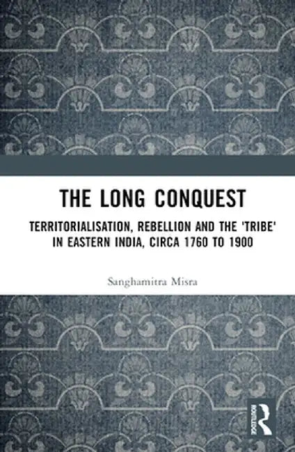The Long Conquest: Territorialisation, Rebellion and the 'Tribe' in Eastern India, Circa 1760 to 1900 by Sanghamitra Misra