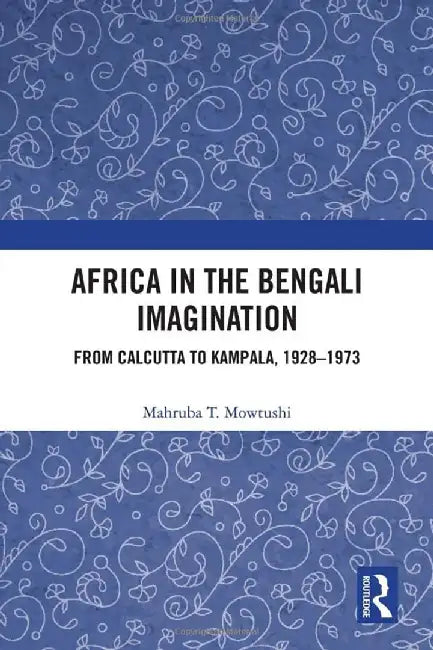 Africa in the Bengali Imagination: from Calcutta to Kampala 1928-1973 by Mahruba T. Mowtushi