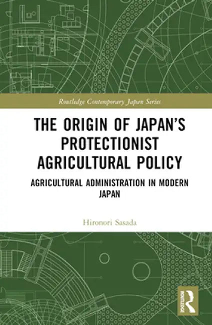 The Origin of Japan's Protectionist Agricultural Policy: Agricultural Administration in Modern Japan by Hironori Sasada