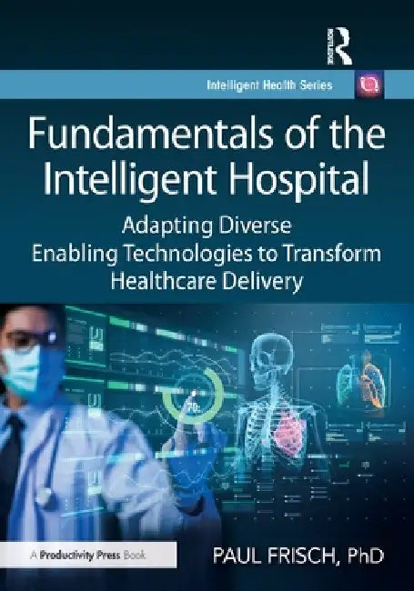 Fundamentals of the Intelligent Hospital: Adapting Diverse Enabling Technologies to Transform Healthcare Delivery by Paul Frisch Phd