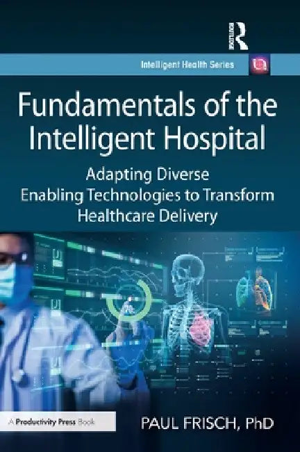 Fundamentals of the Intelligent Hospital: Adapting Diverse Enabling Technologies to Transform Healthcare Delivery by Paul Frisch Phd