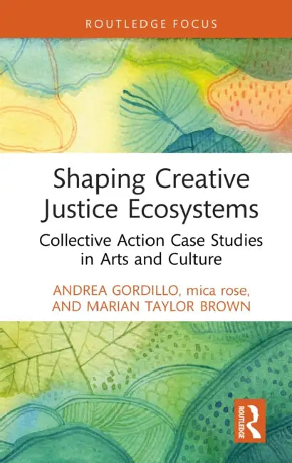 Shaping Creative Justice Ecosystems: Collective Action Case Studies in Arts and Culture by Andrea Gordillo, Mica Rose, Marian Taylor Brown