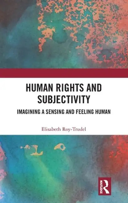 Human Rights and Subjectivity: Imagining a Sensing and Feeling Human by Elisabeth Roy-Trudel