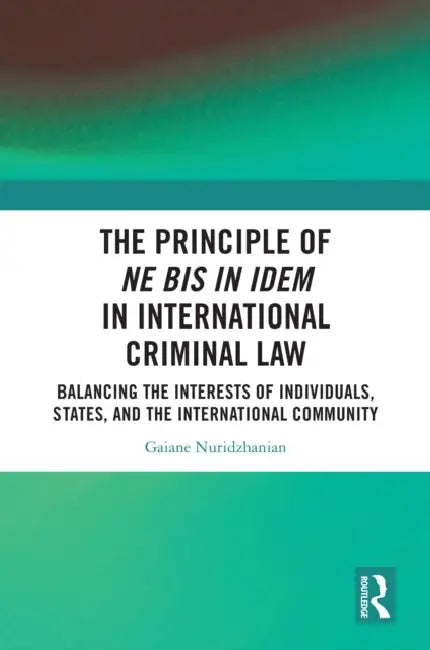 The Principle of ne bis in idem in International Criminal Law: Balancing the Interests of Individuals, States, and the International Community by Gaiane Nuridzhanian