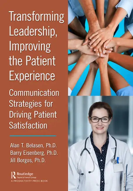 Transforming Leadership, Improving the Patient Experience: Communication Strategies for Driving Patient Satisfaction by Alan T. Belasen Ph.D.