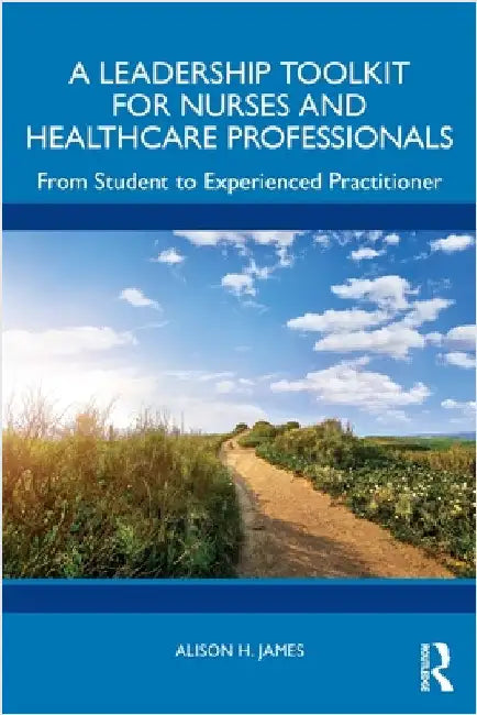 A Leadership Toolkit for Nurses and Healthcare Professionals: From Student to Experienced Practitioner by Alison H. James