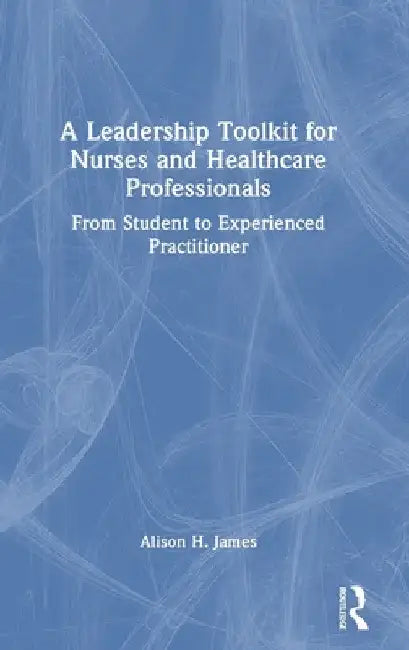 A Leadership Toolkit for Nurses and Healthcare Professionals: From Student to Experienced Practitioner by Alison H. James
