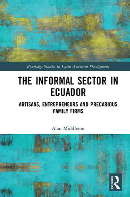 The Informal Sector in Ecuador: Artisans, Entrepreneurs and Precarious Family Firms by Alan Middleton