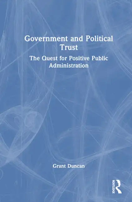 Government and Political Trust: The Quest for Positive Public Administration by Grant Duncan