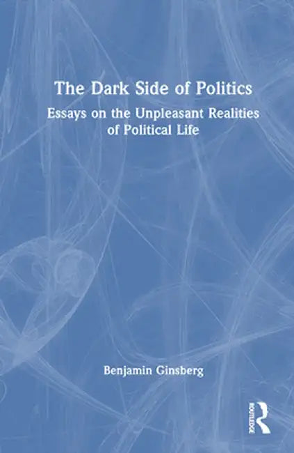 The Dark Side of Politics: Essays on the Unpleasant Realities of Political Life by Benjamin Ginsberg