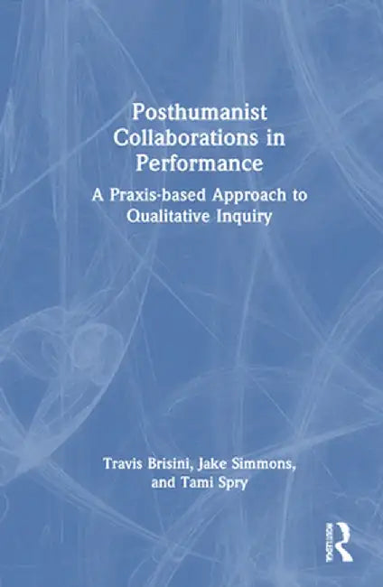 Posthumanist Collaborations in Performance: A Praxis-based Approach to Qualitative Inquiry by Travis Brisini