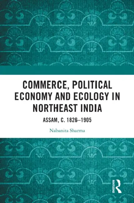 Commerce, Political Economy and Ecology in Northeast India: Assam, c. 1826-1905 by Nabanita Sharma