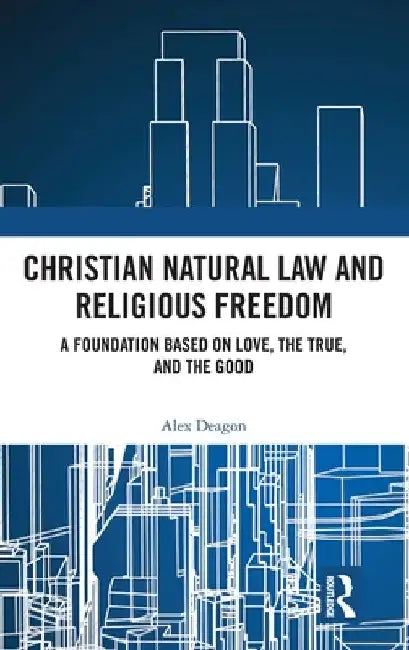 Christian Natural Law and Religious Freedom: A Foundation Based on Love, the True, and the Good by Alex Deagon
