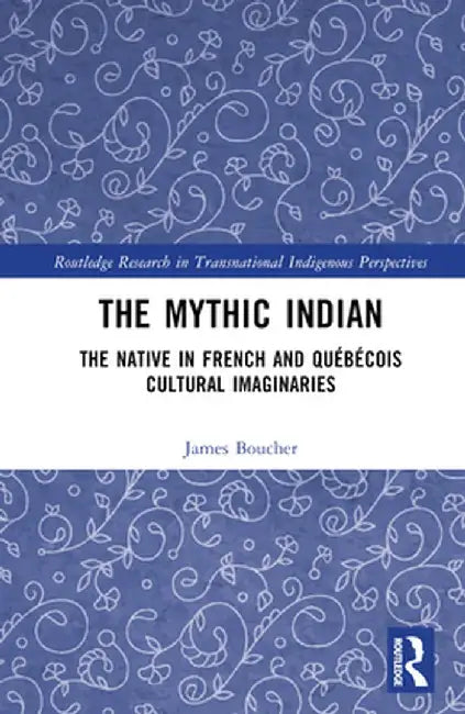 The Mythic Indian: The Native in French and Québécois Cultural Imaginaries by James Boucher