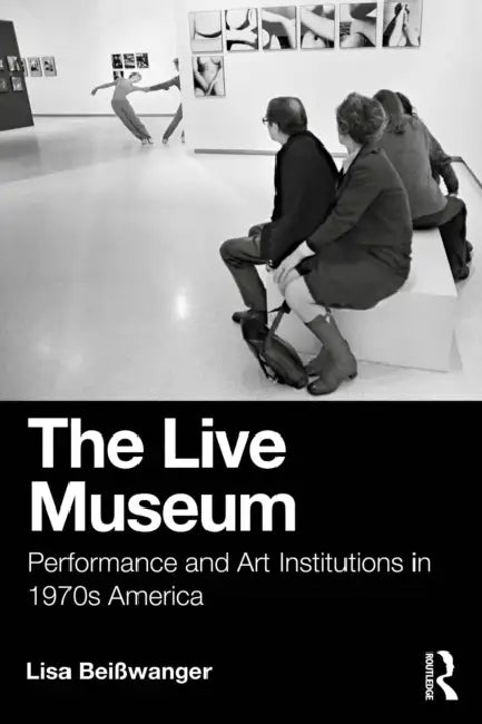 The Live Museum: Performance and Art Institutions in 1970s America by Lisa Beisswanger