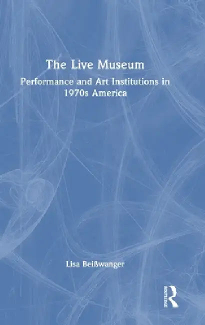 The Live Museum: Performance and Art Institutions in 1970s America by Lisa Beisswanger