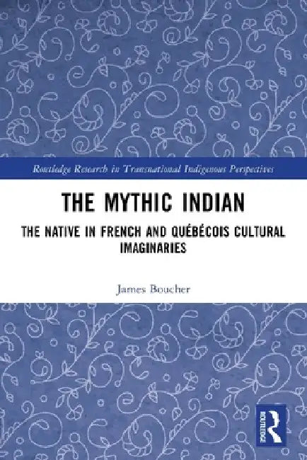 The Mythic Indian: The Native in French and Québécois Cultural Imaginaries by James Boucher