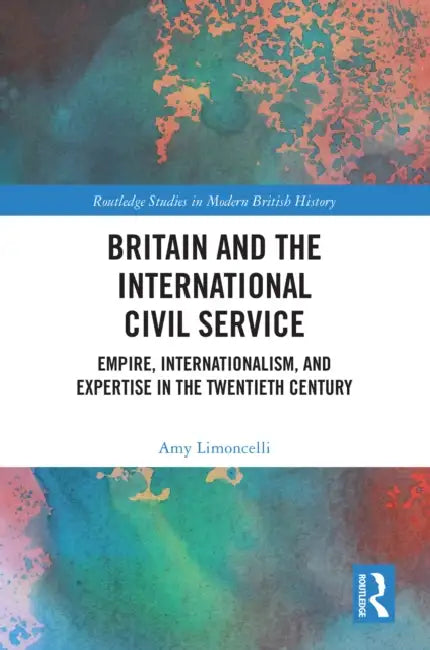 Britain and the International Civil Service: Empire, Internationalism, and Expertise in the Twentieth Century by Amy Limoncelli